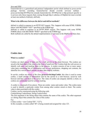 Java and J2EE
GenericServlet is a generalised and protocol independent servlet which defined in javax.servlet
package. Servlets extending GenericServlet should override service() method.
javax.servlet.http.HTTPServlet extends GenericServlet. HTTPServlet is http protocol specific ie
it services only those requests thats coming through http.A subclass of HttpServlet must override
at least one method of doGet(), doPost().
What is the difference between the doGet and doPost methods?
doGet() is called in response to an HTTP GET request. This happens with some HTML FORMs
(those with METHOD=”GET” specified in the FORM tag).
doPost() is called in response to an HTTP POST request. This happens with some HTML
FORMs (those with METHOD="POST" specified in the FORM tag).
Both methods are called by the default implementation of service() in the HttpServlet base class.
Cookie class
What is a cookie?
Cookies are short pieces of data sent by a web servers to the client browser. The cookies are
saved to the hard disk of the client in the form of small text file. Cookies help the web servers to
identify web users and tracking them in the process. A cookie consists of one or more name-
value pairs containing bits of information such as user preferences, shopping cart contents, the
identifier for a server-based session, or other data used by websites.
In servlet, cookies are object of the class javax.servlet.http.Cookie. this class is used to create
cookie, a small amount of information sent by the servlet to a web browser, saved by web
browser and later sent back to the server. The value of cookie can uniquely identify a client, so
cookies are commonly used for session tracking.
A cookie is composed of two pieces. These are cookie name and cookie value. The cookie name
is used to identify a particular cookie from among other cookies stored at client. The cookie
value is data associated with the cookie.
Cookies van be constructed using the following code.
Cookie(String CookieName, String CookieValue)
The first argument is the String object that contains the name of the cookie. The other argument
is a String object that contains the value of the cookie
E.g
Cookie cookie = new Cookie("ID", "123");
In this example, a cookie called ‘ID’ is being created and assigned the value 123.
20
 