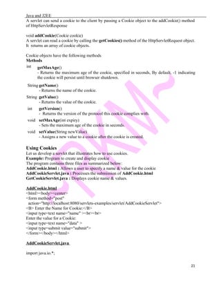 Java and J2EE
A servlet can send a cookie to the client by passing a Cookie object to the addCookie() method
of HttpServletResponse
void addCookie(Cookie cookie)
A servlet can read a cookie by calling the getCookies() method of the HttpServletRequest object.
It returns an array of cookie objects.
Cookie objects have the following methods
Methods
int getMaxAge()
- Returns the maximum age of the cookie, specified in seconds, By default, -1 indicating
the cookie will persist until browser shutdown.
String getName()
- Returns the name of the cookie.
String getValue()
- Returns the value of the cookie.
int getVersion()
- Returns the version of the protocol this cookie complies with.
void setMaxAge(int expiry)
- Sets the maximum age of the cookie in seconds.
void setValue(String newValue)
- Assigns a new value to a cookie after the cookie is created.
Using Cookies
Let us develop a servlet that illustrates how to use cookies.
Example: Program to create and display cookie
The program contains three files as summarized below:
AddCookie.html : Allows a user to specify a name & value for the cookie
AddCookieServlet.java : Processes the submission of AddCookie.html
GetCookieServlet.java : Displays cookie name & values.
AddCookie.html
<html><body><center>
<form method="post"
action="http://localhost:8080/servlets-examples/servlet/AddCookieServlet">
<B> Enter the Name for Cookie:</B>
<input type=text name="name" ><br><br>
Enter the value for a Cookie:
<input type=text name="data" >
<input type=submit value="submit">
</form></body></html>
AddCookieServlet.java
import java.io.*;
21
 