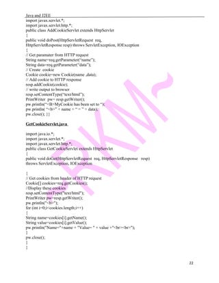 Java and J2EE
import javax.servlet.*;
import javax.servlet.http.*;
public class AddCookieServlet extends HttpServlet
{
public void doPost(HttpServletRequest req,
HttpServletResponse resp) throws ServletException, IOException
{
// Get paramater from HTTP request
String name=req.getParameter(“name”);
String data=req.getParameter(“data”);
// Create cookie
Cookie cookie=new Cookie(name ,data);
// Add cookie to HTTP response
resp.addCookie(cookie);
// write output to browser
resp.setContentType(“text/html”);
PrintWriter pw= resp.getWriter();
pw.println(“<B>MyCookie has been set to “);
pw.println( “<b>” + name + “ = ” + data);
pw.close(); }}
GetCookieServlet.java
import java.io.*;
import javax.servlet.*;
import javax.servlet.http.*;
public class GetCookieServlet extends HttpServlet
{
public void doGet(HttpServletRequest req, HttpServletResponse resp)
throws ServletException, IOException
{
// Get cookies from header of HTTP request
Cookie[] cookies=req.getCookies();
//Display these cookies
resp.setContentType("text/html");
PrintWriter pw=resp.getWriter();
pw.println("<b>");
for (int i=0;i<cookies.length;i++)
{
String name=cookies[i].getName();
String value=cookies[i].getValue();
pw.println("Name="+name + "Value= " + value +"<br><br>");
}
pw.close();
}
}
22
 