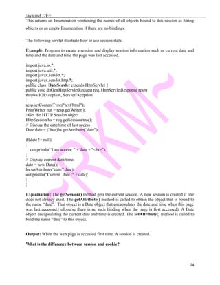 Java and J2EE
This returns an Enumeration containing the names of all objects bound to this session as String
objects or an empty Enumeration if there are no bindings.
The following servlet illustrate how to use session state.
Example: Program to create a session and display session information such as current date and
time and the date and time the page was last accessed.
import java.io.*;
import java.util.*;
import javax.servlet.*;
import javax.servlet.http.*;
public class DateServlet extends HttpServlet {
public void doGet(HttpServletRequest req, HttpServletResponse resp)
throws IOException, ServletException
{
resp.setContentType("text/html");
PrintWriter out = resp.getWriter();
//Get the HTTP Session object
HttpSession hs = req.getSession(true);
// Display the date/time of last access
Date date = (Date)hs.getAttribute(“date”);
if(date != null)
{
out.println(“Last access: " + date + "<br>");
}
// Display current date/time:
date = new Date();
hs.setAttribute(“date”,date);
out.println(“Current date :" + date);
}
}
Explaination: The getSession() method gets the current session. A new session is created if one
does not already exist. The getAttribute() method is called to obtain the object that is bound to
the name “date”. That object is a Date object that encapsulates the date and time when this page
was last accessed.( ofcourse there is no such binding when the page is first accessed). A Date
object encapsulating the current date and time is created. The setAttribute() method is called to
bind the name “date” to this object.
Output: When the web page is accessed first time. A session is created.
What is the difference between session and cookie?
24
 