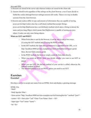 Java and J2EE
1) Sessions are stored in the server side whereas cookies are stored in the client side
2) Session should work regardless of the settings on the client browser. even if users decide to
forbid the cookie (through browser settings) session still works. There is no way to disable
sessions from the client browser.
3) Session and cookies differ in type and amount of information they are capable of storing.
javax.servlet.http.Cookie class has a setValue() method that accepts Strings.
javax.servlet.http.HttpSession has a setAttribute() method which takes a String to denote the
name and java.lang.Object which means that HttpSession is capable of storing any java
object. Cookie can only store String objects.
What are GET and POST?
o When Form data is sent by the browser, it can be sent in one of two ways:
(1) using the GET method and (2) using the POST method.
o In the GET method, the form data (parameters) is appended to the URL, as in:
http://localhost:8080/servlets-examples/servlet/ColorGetServlet?name=girish
Here, the text field contains girish.
o In the POST method, the browser simply sends the form data directly.
o When you create an HTML form, you decide whether you want to use GET or
POST.
o When you use GET, the doGet() method of your servlet is called, otherwise the
doPost() method is called.
o The standard practice is to use POST, unless you need to use GET.
Exercises
Exercise1
Develop a servlet to accept user name from an HTML form and display a greeting message.
HTML File
<html>
<body bgcolor=blue>
<form action="http://localhost:8080/servlets-examples/servlet/GreetingServlet " method="post">
<center><h3><font color=”red”>Enter Your Name</font> </h3>
<input type="text" name="name">
<br><br>
25
 