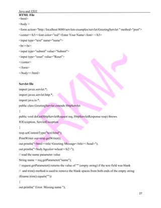 Java and J2EE
HTML File
<html>
<body >
<form action="http://localhost:8080/servlets-examples/servlet/GreetingServlet " method="post">
<center><h3><font color=”red”>Enter Your Name</font> </h3>
<input type="text" name="name">
<br><br>
<input type="submit" value="Submit">
<input type="reset" value="Reset">
</center>
</form>
</body></html>
Servlet file
import javax.servlet.*;
import javax.servlet.http.*;
import java.io.*;
public class GreetingServlet extends HttpServlet
{
public void doGet(HttpServletRequest req, HttpServletResponse resp) throws
IOException, ServletException
{
resp.setContentType("text/html");
PrintWriter out=resp.getWriter();
out.println("<html><title>Greeting Message</title></head>");
out.println("<body bgcolor=wheat><h2>");
// read the name parameter value
String name = req.getParameter("name");
// request.getParameter() returns the value of "" (empty string) if the text field was blank
// and trim() method is used to remove the blank spaces from both ends of the empty string
if(name.trim().equals(""))
{
out.println(" Error: Missing name ");
27
 