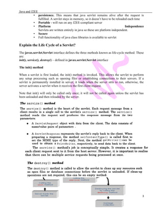 Java and J2EE
• persistence. This means that java servlet remains alive after the request is
fulfilled. A servlet stays in memory, so it doesn’t have to be reloaded each time
• Portable - will run on any J2EE-compliant server
• Platform Independence
Servlets are written entirely in java so these are platform independent.
• Secure
• Full functionality of java class libraries is available to servlet
Explain the Life Cycle of a Servlet?
The javax.servlet.Servlet interface defines the three methods known as life-cycle method. These
are:
init(), service(), destroy() – defined in javax.servlet.Servlet interface
The init() method
When a servlet is first loaded, the init() method is invoked. This allows the servlet to perform
any setup processing such as opening files or establishing connections to their servers. If a
servlet is permanently installed in server, it loads when the server strts to run, otherwise, the
server activates a servlet when it receives the first client request.
Note that init() will only be called only once; it will not be called again unless the servlet has
been unloaded and then reloaded by the server.
3
 
