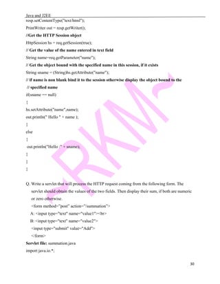 Java and J2EE
resp.setContentType("text/html");
PrintWriter out = resp.getWriter();
//Get the HTTP Session object
HttpSession hs = req.getSession(true);
// Get the value of the name entered in text field
String name=req.getParameter("name");
// Get the object bound with the specified name in this session, if it exists
String sname = (String)hs.getAttribute("name");
// if name is non blank bind it to the session otherwise display the object bound to the
// specified name
if(sname == null)
{
hs.setAttribute("name",name);
out.println(" Hello " + name );
}
else
{
out.println("Hello :" + sname);
}
}
}
Q. Write a servlet that will process the HTTP request coming from the following form. The
servlet should obtain the values of the two fields. Then display their sum, if both are numeric
or zero otherwise.
<form method=”post” action=”/summation”>
A: <input type="text" name="value1"><br>
B: <input type="text" name="value2">
<input type="submit" value="Add">
</form>
Servlet file: summation.java
import java.io.*;
30
 