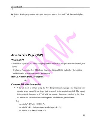 Java and J2EE
}
Q. Write a Servlet program that takes your name and address from an HTML form and displays
it
Java Server Pages(JSP)
What is JSP?
- Java Server Page(JSP) is a server side program that is similar in design & functionality to a java
servlet
- JavaServer Pages is the Java 2 Platform, Enterprise Edition(J2EE) technology for building
applications for generating dynamic web content
How JSP differs from Java servlet?
or
Compare JSP with Java servlet
• A Java Servlet is written using the Java Programming Language and responses are
encoded as an output String object that is passed to the println() method. The output
String object is formatted in HTML,XML or whatever formats are required by the client.
i.e. In Servlets you need to have lots of println statements to generate HTML.
E.g.
out.println("<HTML><BODY>");
out.println("<H2>Welcome to my servlet page.</H2>");
out.println("</BODY></HTML>");
32
 