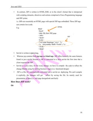 Java and J2EE
• In contrast, JSP is written in HTML,XML or in the client’s format that is interpersed
with scripting elements, directives and actions comprised of Java Programming language
and JSP syntax
i.e. JSPs are essentially an HTML page with special JSP tags embedded. These JSP tags
can contain Java code.
E.g.
• Servlet is written in java lang,
• Whereas jsp contains both jsp tags and html tags. JSP offers basically the same features
found in java servlet because a JSP is converted to a Java servlet the first time that a
client requests the JSP.
• Servlet is a java class, So for every change, we have to compile the code to reflect the
change.Mainly using for writing business logics (i.e. functional design)
• JSP is a file, It’s automatically converted into a servlet on deploying. We can't compile
it explicitly, the changes will get reflect by saving the file. Its mainly used for
presentation of data (i.e. web page design(look and feel))
How Does JSP work?
Or
33
 