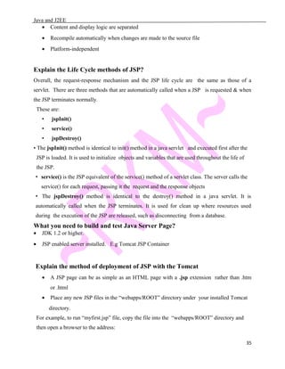 Java and J2EE
• Content and display logic are separated
• Recompile automatically when changes are made to the source file
• Platform-independent
Explain the Life Cycle methods of JSP?
Overall, the request-response mechanism and the JSP life cycle are the same as those of a
servlet. There are three methods that are automatically called when a JSP is requested & when
the JSP terminates normally.
These are:
• jspInit()
• service()
• jspDestroy()
• The jspInit() method is identical to init() method in a java servlet and executed first after the
JSP is loaded. It is used to initialize objects and variables that are used throughout the life of
the JSP.
• service() is the JSP equivalent of the service() method of a servlet class. The server calls the
service() for each request, passing it the request and the response objects
• The jspDestroy() method is identical to the destroy() method in a java servlet. It is
automatically called when the JSP terminates. It is used for clean up where resources used
during the execution of the JSP are released, such as disconnecting from a database.
What you need to build and test Java Server Page?
• JDK 1.2 or higher.
• JSP enabled server installed. E.g Tomcat JSP Container
Explain the method of deployment of JSP with the Tomcat
• A JSP page can be as simple as an HTML page with a .jsp extension rather than .htm
or .html
• Place any new JSP files in the “webapps/ROOT” directory under your installed Tomcat
directory.
For example, to run “myfirst.jsp” file, copy the file into the “webapps/ROOT” directory and
then open a browser to the address:
35
 