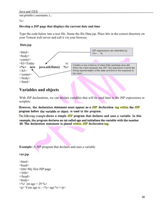 Java and J2EE
out.println ( username ) ;
%>
Develop a JSP page that displays the current date and time
Type the code below into a text file. Name the file Date.jsp. Place this in the correct directory on
your Tomcat web server and call it via your browser.
Date.jsp
<html>
<body>
<center>
<h3>Today is:
<%= new java.util.Date() %>
</h3>
</center>
</body>
</html>
Variables and objects
With JSP declarations, we can declare variables that will be used later in the JSP expressions or
scriplets.
Example: A JSP program that declares and uses a variable
var.jsp
<html>
<head>
<title>My first JSP page
</title>
</head>
<body>
<%! int age = 29 %>
<p> Your age is : <%= age %></p>
38
 