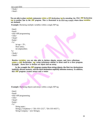 Java and J2EE
</body>
</html>
Example: Declaring multiple variables within a single JSP tag
<html>
<head>
<title>JSP programming
</title>
</head>
<body>
<%!
int age = 29 ;
float salary;
int empnumber;
%>
</body>
</html>
Example: Declaring objects and arrays within a single JSP tag
<html>
<head>
<title>JSP programming
</title>
</head>
<body>
<%!
String name ;
String[ ] Telephone={ “201-555-1212”, “201-555-4433”};
String Company = new String();
39
 