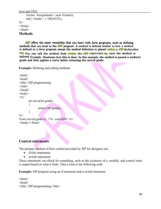 Java and J2EE
Vector Assignments = new Vector();
int[ ] Grade = { 100,82,93};
%>
</body>
</html>
Methods
Example: Defining and calling methods
<html>
<head>
<title> JSP programming
</title>
</head>
<body>
<%!
int curve(int grade)
{
return (10+grade);
}
%>
Your curved grade is : <%= curve(80) %>
</body></html>
Control statements
The primary method of flow control provided by JSP for designers are :
• if/else statements.
• switch statements
These statements can check for something, such as the existence of a variable, and control what
is output based on what it finds. Take a look at the following code:
Example: JSP program using an if statement and a switch statement
<html>
<head>
<title> JSP programming</title>
40
 