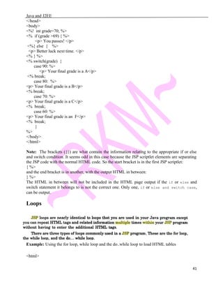 Java and J2EE
</head>
<body>
<%! int grade=70; %>
<% if (grade >69) { %>
<p> You passes! </p>
<%} else { %>
<p> Better luck next time. </p>
<% } %>
<% switch(grade) {
case 90: %>
<p> Your final grade is a A</p>
<% break;
case 80: %>
<p> Your final grade is a B</p>
<% break;
case 70: %>
<p> Your final grade is a C</p>
<% break;
case 60: %>
<p> Your final grade is an F</p>
<% break;
}
%>
</body>
</html>
Note: The brackets ({}) are what contain the information relating to the appropriate if or else
and switch condition. It seems odd in this case because the JSP scriptlet elements are separating
the JSP code with the normal HTML code. So the start bracket is in the first JSP scriptlet:
{ %>
and the end bracket is in another, with the output HTML in between:
} %>
The HTML in between will not be included in the HTML page output if the if or else and
switch statement it belongs to is not the correct one. Only one, if or else and switch case,
can be output.
Loops
Example: Using the for loop, while loop and the do..while loop to load HTML tables
<html>
41
 