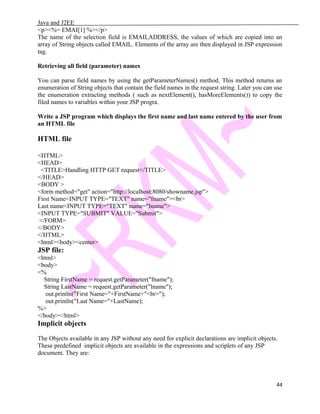 Java and J2EE
<p><%= EMAI[1] %></p>
The name of the selection field is EMAILADDRESS, the values of which are copied into an
array of String objects called EMAIL. Elements of the array are then displayed in JSP expression
tag.
Retrieving all field (parameter) names
You can parse field names by using the getParameterNames() method. This method returns an
enumeration of String objects that contain the field names in the request string. Later you can use
the enumeration extracting methods ( such as nextElement(), hasMoreElements()) to copy the
filed names to variables within your JSP progra.
Write a JSP program which displays the first name and last name entered by the user from
an HTML file
HTML file
<HTML>
<HEAD>
<TITLE>Handling HTTP GET request</TITLE>
</HEAD>
<BODY >
<form method="get" action="http://localhost:8080/showname.jsp">
First Name<INPUT TYPE="TEXT" name="fname"><br>
Last name<INPUT TYPE="TEXT" name="lname">
<INPUT TYPE="SUBMIT" VALUE="Submit">
</FORM>
</BODY>
</HTML>
<html><body><center>
JSP file:
<html>
<body>
<%
String FirstName = request.getParameter("fname");
String LastName = request.getParameter("lname");
out.println("First Name="+FirstName+"<br>");
out.println("Last Name="+LastName);
%>
</body></html>
Implicit objects
The Objects available in any JSP without any need for explicit declarations are implicit objects.
These predefined implicit objects are available in the expressions and scriplets of any JSP
document. They are:
44
 