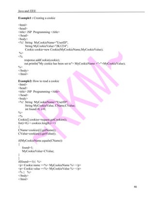 Java and J2EE
Example1 : Creating a cookie
<html>
<head>
<title> JSP Programming </title>
</head>
<body>
<%! String MyCookieName="UserID";
String MyCookieValue="JK1234";
Cookie cookie=new Cookie(MyCookieName,MyCookieValue);
%>
<%
response.addCookie(cookie);
out.println("My cookie has been set to"+ MyCookieName +"="+MyCookieValue);
%>
</body>
</html>
Example2: How to read a cookie
<html>
<head>
<title> JSP Programming </title>
</head>
<body>
<%! String MyCookieName="UserID";
String MyCookieValue, CName,CValue;
int found=0, i=0;
%>
<%
Cookie[] cookies=request.getCookies();
for(i=0;i < cookies.length;i++)
{
CName=cookies[i].getName();
CValue=cookies[i].getValue();
if(MyCookieName.equals(CName))
{
found=1;
MyCookieValue=CValue;
}
}
if(found==1){ %>
<p> Cookie name =<%= MyCookieName %> </p>
<p> Cookie value =<%= MyCookieValue %> </p>
<% } %>
</body>
</html>
46
 