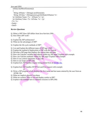 Java and J2EE
while(e.hasMoreElements())
{
String AtName = (String)e.nextElement();
String AtValue = (String)sesion.getAttribute(AtName); %>
<p>Attribute Name <%= AtName %></p>
<p>Attribute Value <%= AtValue %> </p>
<% } %>
</body>
</html>
Review Questions
Q. What is JSP? How JSP differs from Java Servlets (5M)
Q. How Does JSP work?
or
Q. Explain the JSP architecture?
Q. What are the advantages of JSP?
Q. Explain the life cycle methods of JSP?
Q. List and Explain the different types of JSP tags (5M)
Q. Explain the method of deployment of JSP with the Tomcat
Q. Develop a JSP page that displays the current date and time
Q. How can I declare variables and objects within my JSP page? Explain with example
Q. How can I declare methods within my JSP page? Explain with example
Q. How to use control statements in jsp code
Q. How to use loops in JSP code
Q. Explain how JSP handles request string posted from an HTML file
or
Q. Explain how JSP handles HTTP Get and Post request with example
or
Q. Write a JSP program which displays the first name and last name entered by the user from an
HTML file
Q. What are implicit objects? List them
Q. What are cookies? How to set and display cookie in JSP?
Q. Explain with example how to maintain sessions in JSP (5M)
48
 