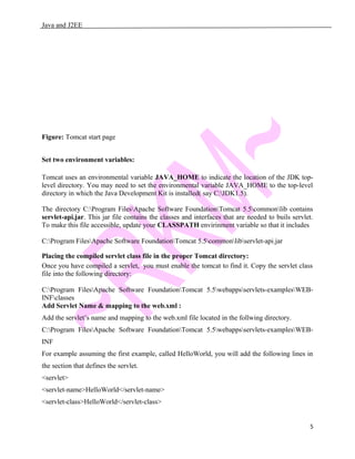 Java and J2EE
Figure: Tomcat start page
Set two environment variables:
Tomcat uses an environmental variable JAVA_HOME to indicate the location of the JDK top-
level directory. You may need to set the environmental variable JAVA_HOME to the top-level
directory in which the Java Development Kit is installed( say C:JDK1.5).
The directory C:Program FilesApache Software FoundationTomcat 5.5commonlib contains
servlet-api.jar. This jar file contains the classes and interfaces that are needed to buils servlet.
To make this file accessible, update your CLASSPATH envirinment variable so that it includes
C:Program FilesApache Software FoundationTomcat 5.5commonlibservlet-api.jar
Placing the compiled servlet class file in the proper Tomcat directory:
Once you have compiled a servlet, you must enable the tomcat to find it. Copy the servlet class
file into the following directory:
C:Program FilesApache Software FoundationTomcat 5.5webappsservlets-examplesWEB-
INFclasses
Add Servlet Name & mapping to the web.xml :
Add the servlet’s name and mapping to the web.xml file located in the follwing directory.
C:Program FilesApache Software FoundationTomcat 5.5webappsservlets-examplesWEB-
INF
For example assuming the first example, called HelloWorld, you will add the following lines in
the section that defines the servlet.
<servlet>
<servlet-name>HelloWorld</servlet-name>
<servlet-class>HelloWorld</servlet-class>
5
 