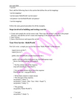 Java and J2EE
</servlet>
Next, add the following lines to the section that defines the servlet mappings
<servlet-mapping>
<servlet-name>HelloWorld</servlet-name>
<url-pattern>/servlet/HelloWorld</url-pattern>
</servlet-mapping>
Follow the same general procedure for all the examples.
Steps involved in building and testing a servlet
1. Create and compile the servlet source code. Then copy the servlet’s class file to the proper
directory, and add the servlet’s name and mappings to the proper web.xml file
2. Start Tomcat
3. Start a Web browser and request the servlet.
Your First Servlet - HelloWorld
Now let's write a simple java servlet that writes "Hello World!" to the browser:
import javax.servlet.*;
import java.io.*;
public class HelloWorld extends GenericServlet {
public void service(ServletRequest req, ServletResponse resp)
throws ServletException, IOException
{
// Set the content type of the response.
resp.setContentType ("text/html");
// Get an output stream object from the response
PrintWriter out = resp.getWriter ();
// Write body content to output stream
// The first part of the response.
out.println ("<html>");
out.println ("<head><title> Test </title></head>");
out.println ("<body>");
// The greeting.
out.println ("Hello World!");
// Last part.
out.println ("</body>");
6
 