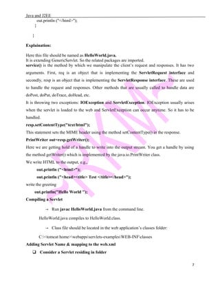 Java and J2EE
out.println ("</html>");
}
}
Explaination:
Here this file should be named as HelloWorld.java.
It is extending GenericServlet. So the related packages are imported.
service() is the method by which we manipulate the client’s request and responses. It has two
arguments. First, req is an object that is implementing the ServletRequest interface and
secondly, resp is an object that is implementing the ServletResponse interface. These are used
to handle the request and responses. Other methods that are usually called to handle data are
doPost, doPut, doTrace, doHead, etc.
It is throwing two exceptions: IOException and ServletException. IOException usually arises
when the servlet is loaded to the web and ServletException can occur anytime. So it has to be
handled.
resp.setContentType("text/html");
This statement sets the MIME header using the method setContentType() in the response.
PrintWriter out=resp.getWriter();
Here we are getting hold of a handle to write into the output stream. You get a handle by using
the method getWriter() which is implemented by the java.io.PrintWriter class.
We write HTML to the output, e.g.,
out.println ("<html>");
out.println ("<head><title> Test </title></head>");
write the greeting
out.println("Hello World ");
Compiling a Servlet
→ Run javac HelloWorld.java from the command line.
HelloWorld.java compiles to HelloWorld.class.
→ Class file should be located in the web application’s classes folder:
C:<tomcat home>webappsservlets-examplesWEB-INFclasses
Adding Servlet Name & mapping to the web.xml
 Consider a Servlet residing in folder
7
 