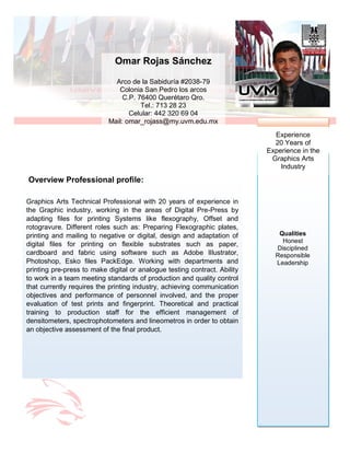Qualities
Honest
Disciplined
Responsible
Leadership
Experience
20 Years of
Experience in the
Graphics Arts
Industry
Overview Professional profile:
Graphics Arts Technical Professional with 20 years of experience in
the Graphic industry, working in the areas of Digital Pre-Press by
adapting files for printing Systems like flexography, Offset and
rotogravure. Different roles such as: Preparing Flexographic plates,
printing and mailing to negative or digital, design and adaptation of
digital files for printing on flexible substrates such as paper,
cardboard and fabric using software such as Adobe Illustrator,
Photoshop, Esko files PackEdge. Working with departments and
printing pre-press to make digital or analogue testing contract. Ability
to work in a team meeting standards of production and quality control
that currently requires the printing industry, achieving communication
objectives and performance of personnel involved, and the proper
evaluation of test prints and fingerprint. Theoretical and practical
training to production staff for the efficient management of
densitometers, spectrophotometers and lineometros in order to obtain
an objective assessment of the final product.
Omar Rojas Sánchez
Arco de la Sabiduría #2038-79
Colonia San Pedro los arcos
C.P. 76400 Querétaro Qro.
Tel.: 713 28 23
Celular: 442 320 69 04
Mail: omar_rojass@my.uvm.edu.mx
 