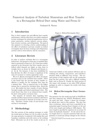 Numerical Analysis of Turbulent Momentum and Heat Transfer
in a Rectangular Helical Duct using Water and Freon-12
Nathaniel H. Werner
1 Introduction
Due to their compact size and ecient heat transfer
performance, helical coiled ducts are widely employed
as heat exchangers for industrial applications such as
power generation, nuclear industry, process plants,
heat recovery systems, and refrigeration. The goal of
this analysis is to develop a better understanding of
the eect of turbulence and heat transfer on helical
rectangular ducts for heat exchange and refrigeration
systems used in both industry and by consumers.
2 Literature Review
In order to analyze turbulent ow in a rectangular
helical duct, the geometry of the duct is modeled after
what is presented in Xing et al. [1]. It has been widely
reported in the literature that heat transfer rates in
helical coiled channels are higher as than those in
straight ducts as shown by Moawed and Kurnia et.
al. [4, 5]. For instance, it has been established by
Kao [2] that the eect of torsion is signicant if the
ratio of curvature to torsion approaches unity.
Wu et al. [3] also investigated the eects of a larger
curvature ratio on the turbulent heat transfer. There
it was found that the increase in heat transfer co-
ecient is smaller for the turbulent ow than for
a laminar ow. This is expected due to the higher
mixing that is natural for turbulent ows. Kaew-On
et al. [6] studied the heat transfer of water owing
through straight and helical minichannel tubes. The
result shows that there is an enhanced heat transfer
for ducts with greater curvature ratio.
The majority of research done regarding heat
transfer and ow characteristics in helical coiled ducts
have been restricted to channels of circular cross sec-
tion. Therefore, further study of non-circular cross
sections is encouraged.
3 Methodology
The rst portion of this analysis attempts to verify
the results given in Xing et al. [1]. In order to do this
the same geometry is analyzed, with similar ow and
boundary conditions and with water as the working
uid. Obviously not all of the results in [1] can be
Figure 1: Helical Rectangular Duct
tested and veried; so this analysis will focus only on
verifying the velocity, temperature, and turbulence
intensity elds at dierent cross sections. The sec-
ond portion of this analysis will use the geometries
from the rst portion, but with a dierent working
uid, such as Freon-12. Finally the third portion of
this report will attempt to use other CFD software
packages in order to compare the results with those
found in [1].
3.1 Helical Rectangular Duct Geome-
try
The geometry for this model was built in SolidWorks
and then imported into ANSYS Workbench where
the mesh was built. Figure 1 shows the rectangu-
lar helical duct used in this analysis. The duct has
three revolutions, where each turn is specied by an
azimuthal angle θ starting from 0 degrees at the end
of the entry length and ending at 1080 degrees. The
entry length is specied by equation (5) as at least 10
times the hydraulic diameter
1. At the end of the en-
try length there is a smooth transition built into the
geometry to avoid any abrupt changes in the velocity
1This entry length is intentionally greater than what is spec-
ied by (5)
1
 