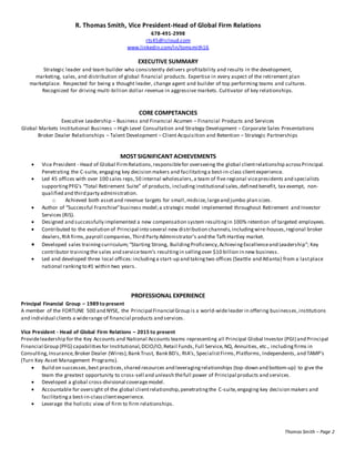 R. Thomas Smith, Vice President-Head of Global Firm Relations
678-491-2998
rts45@icloud.com
www.linkedin.com/in/tomsmith16
EXECUTIVE SUMMARY
Strategic leader and team builder who consistently delivers profitability and results in the development,
marketing, sales, and distribution of global financial products. Expertise in every aspect of the retirement plan
marketplace. Respected for being a thought leader, change agent and builder of top performing teams and cultures.
Recognized for driving multi-billion dollar revenue in aggressive markets. Cultivator of key relationships.
CORE COMPETANCIES
Executive Leadership – Business and Financial Acumen – Financial Products and Services
Global Markets Institutional Business – High Level Consultation and Strategy Development – Corporate Sales Presentations
Broker Dealer Relationships – Talent Development – Client Acquisition and Retention – Strategic Partnerships
MOST SIGNIFICANT ACHIEVEMENTS
 Vice President - Head of Global FirmRelations,responsiblefor overseeing the global clientrelationship acrossPrincipal.
Penetrating the C-suite, engaging key decision makers and facilitatinga best-in-class clientexperience.
 Led 45 offices with over 100 sales reps,50 internal wholesalers, a team of five regional vicepresidents and specialists
supportingPFG’s “Total Retirement Suite” of products, including institutional sales,defined benefit, tax exempt, non-
qualified and third party administration.
o Achieved both assetand revenue targets for small,midsize,largeand jumbo plan sizes.
 Author of “Successful Franchise”business model;a strategic model implemented throughout Retirement and Investor
Services (RIS).
 Designed and successfully implemented a new compensation system resultingin 100% retention of targeted employees.
 Contributed to the evolution of Principal into several new distribution channels,includingwire-houses,regional broker
dealers,RIA firms,payroll companies, Third Party Administrator’s and the Taft-Hartley market.
 Developed sales trainingcurriculum;“Starting Strong, BuildingProficiency,AchievingExcellenceand Leadership”; Key
contributor trainingthe sales and serviceteam’s resultingin sellingover $10 billion in new business.
 Led and developed three local offices:includinga start-up and takingtwo offices (Seattle and Atlanta) from a lastplace
national ranking to #1 within two years.
PROFESSIONAL EXPERIENCE
Principal Financial Group – 1989 to present
A member of the FORTUNE 500 and NYSE, the Principal Financial Group is a world-wideleader in offering businesses,institutions
and individual clients a widerange of financial products and services.
Vice President - Head of Global Firm Relations – 2015 to present
Provideleadership for the Key Accounts and National Accounts teams representing all Principal Global Investor (PGI) and Principal
Financial Group (PFG) capabilitiesfor Institutional,DCIO/IO,Retail Funds, Full Service,NQ, Annuities, etc., includingfirms in
Consulting,Insurance,Broker Dealer (Wires),Bank Trust, Bank BD’s, RIA’s, SpecialistFirms,Platforms, Independents, and TAMP’s
(Turn Key Asset Management Programs).
 Build on successes,best practices,shared resources and leveragingrelationships (top-down and bottom-up) to give the
team the greatest opportunity to cross-sell and unleash thefull power of Principal products and services.
 Developed a global cross-divisional coveragemodel.
 Accountable for oversight of the global clientrelationship,penetratingthe C-suite,engaging key decision makers and
facilitatinga best-in-classclientexperience.
 Leverage the holistic view of firm to firm relationships.
Thomas Smith – Page 2
 