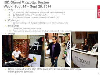 IBD Gianni Mazzotta, Boston
Week: Sept 14 – Sept 20, 2014
 Wins
1. Set up amazing Patio Party event at Scoozi/Safar salon on Newbury St
2. Conducted staff training at Posto in Somerville.
3. Sold in Peroni to Itadaki (Japanese restaurant) on Newbury St!
 Challenges
1. Constant challenge with the local craft trend, even in Italian bar/restaurants
 Next Steps
1. Follow-up on potential Fount accounts
2. Follow up on target accounts, continue to set-up Aperitivos with Focus accounts
 Photos
 Some pictures from the start of the patio party at Scoozi/Safar salon..it got
better..pictures continued..!
1
 