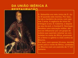 DA UNIÃO IBÉRICA À
RESTAURAÇÃO
D. Sebastião era neto único de D. Jo-
ão III quando este morreu. Por isso,
foi ele o herdeiro da coroa, com ape-
nas 3 anos. A regência do reino foi
entregue à avó, D. Catarina, e depois
ao seu tio-avô, o Cardeal D. Henrique.
Recebeu uma educação militar, dei-
xou-se influenciar por um grupo de
nobres que queriam retomar as con-
quistas no norte de África, procuran-
do a fama e a glória e a luta contra os
Mouros.
Por isso, com apenas 24 anos, decidiu
partir para o norte de África, combater
os Mouros com um exército de 17 mil
homens.
 