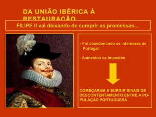 DA UNIÃO IBÉRICA À
RESTAURAÇÃO
FILIPE II vai deixando de cumprir as promessas…
- Foi abandonando os interesses de
Portugal
- Aumentou os impostos
COMEÇARAM A SURGIR SINAIS DE
DESCONTENTAMENTO ENTRE A PO-
PULAÇÃO PORTUGUESA
 