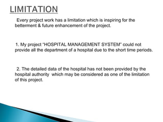 Every project work has a limitation which is inspiring for the
betterment & future enhancement of the project.
1. My project “HOSPITAL MANAGEMENT SYSTEM” could not
provide all the department of a hospital due to the short time periods.
2. The detailed data of the hospital has not been provided by the
hospital authority which may be considered as one of the limitation
of this project.
 