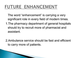 The word “enhancement” is carrying a very
significant role in every field of modern times.
1.The pharmacy department of general hospitals
should try to recruit more of pharmacist and
assistant.
2.Ambulance service should be fast and efficient
to carry more of patients.
 