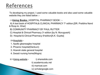 To developing my project, I used some valuable books and also used some valuable
website they are listed below :-
  i >Using Books: HOSPITAL PHARMACY BOOK : -
A) A text book of HOSPITAL& CLINICAL PHARMACY 7th
edition.[DR. Pratibha Nand
& Roop kr. Khar]
B) COMMUNITY PHARMACY BY PAUL RUTTER
C) Hospital & Clinical Pharmacy 3rd
edition [by N. Muruguesh]
D) Hospital & Clinical Pharmacy 6rd
edition[A.K. Guptta]
ii>Hospitals:-
1. Apollo gleaneagles hospital
2. Phoenix hospital(Dankuni)
3. Howrah state general hospital
4. Swasti nursing home(Mogra)
iii >Using website - i) shareslide.com
ii) academia.edu.net
iii) mamcet.com
iv) scholargoogle.com
 