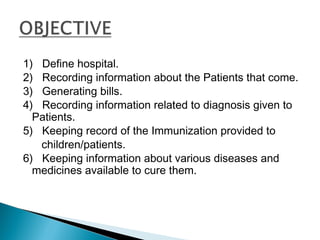 1) Define hospital.
2) Recording information about the Patients that come.
3) Generating bills.
4) Recording information related to diagnosis given to
Patients.
5) Keeping record of the Immunization provided to
children/patients.
6) Keeping information about various diseases and
medicines available to cure them.
 