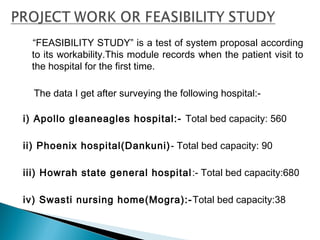 “FEASIBILITY STUDY” is a test of system proposal according
to its workability.This module records when the patient visit to
the hospital for the first time.
The data I get after surveying the following hospital:-
 
i) Apollo gleaneagles hospital:- Total bed capacity: 560
 
ii) Phoenix hospital(Dankuni)- Total bed capacity: 90
 
iii) Howrah state general hospital:- Total bed capacity:680
iv) Swasti nursing home(Mogra):-Total bed capacity:38
 