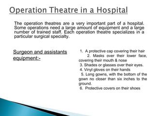 The operation theatres are a very important part of a hospital.
Some operations need a large amount of equipment and a large
number of trained staff. Each operation theatre specializes in a
particular surgical specialty.
Surgeon and assistants
equipment:-
1. A protective cap covering their hair
2. Masks over their lower face,
covering their mouth & nose
3. Shades or glasses over their eyes.
4. Vinyl gloves on their hands
5. Long gowns, with the bottom of the
gown no closer than six inches to the
ground.
6. Protective covers on their shoes
 
