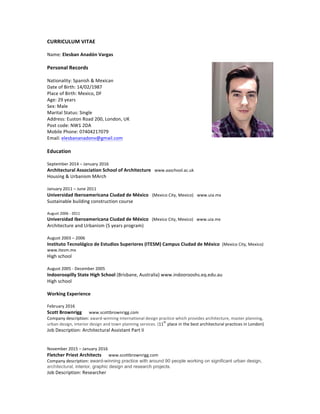 CURRICULUM	
  VITAE	
  
Name:	
  Elesban	
  Anadón	
  Vargas	
  	
  
	
  
Personal	
  Records	
  	
  
	
  
Nationality:	
  Spanish	
  &	
  Mexican	
  	
  
Date	
  of	
  Birth:	
  14/02/1987	
  	
  
Place	
  of	
  Birth:	
  Mexico,	
  DF	
  	
  
Age:	
  29	
  years	
  	
  
Sex:	
  Male	
  	
  
Marital	
  Status:	
  Single	
  	
  
Address:	
  Euston	
  Road	
  200,	
  London,	
  UK	
  	
  
Post	
  code:	
  NW1	
  2DA	
  	
  
Mobile	
  Phone:	
  07404217079	
  
Email:	
  elesbananadonv@gmail.com	
  	
  
	
  
Education	
  	
  
	
  
September	
  2014	
  –	
  January	
  2016	
  	
  
Architectural	
  Association	
  School	
  of	
  Architecture	
  	
  	
  www.aaschool.ac.uk	
  
Housing	
  &	
  Urbanism	
  MArch	
  	
  
	
  
January	
  2011	
  –	
  June	
  2011	
  	
  
Universidad	
  Iberoamericana	
  Ciudad	
  de	
  México	
  	
  	
  (Mexico	
  City,	
  Mexico)	
  	
  	
  www.uia.mx	
  
Sustainable	
  building	
  construction	
  course	
  	
  
	
  
August	
  2006	
  -­‐	
  2011	
  	
  
Universidad	
  Iberoamericana	
  Ciudad	
  de	
  México	
  	
  	
  (Mexico	
  City,	
  Mexico)	
  	
  	
  www.uia.mx	
  
Architecture	
  and	
  Urbanism	
  (5	
  years	
  program)	
  
	
  
August	
  2003	
  –	
  2006	
  	
  
Instituto	
  Tecnológico	
  de	
  Estudios	
  Superiores	
  (ITESM)	
  Campus	
  Ciudad	
  de	
  México	
  	
  (Mexico	
  City,	
  Mexico)	
  
www.itesm.mx	
  
High	
  school	
  	
  
	
  
August	
  2005	
  -­‐	
  December	
  2005	
  
Indooroopilly	
  State	
  High	
  School	
  (Brisbane,	
  Australia)	
  www.indoorooshs.eq.edu.au	
  
High	
  school	
  	
  
	
  
Working	
  Experience	
  	
  
February	
  2016	
  	
  
Scott	
  Brownrigg	
  	
  	
  	
  	
  	
  www.scottbrownrigg.com	
  
Company	
  description:	
  award-­‐winning	
  international	
  design	
  practice	
  which	
  provides	
  architecture,	
  master	
  planning,	
  
urban	
  design,	
  interior	
  design	
  and	
  town	
  planning	
  services.	
  (11
th
	
  place	
  in	
  the	
  best	
  architectural	
  practices	
  in	
  London)	
  
Job	
  Description:	
  Architectural	
  Assistant	
  Part	
  II	
  	
  
	
  
November	
  2015	
  –	
  January	
  2016	
  	
  
Fletcher	
  Priest	
  Architects	
  	
  	
  	
  	
  	
  www.scottbrownrigg.com	
  
Company	
  description:	
  award-winning practice with around 90 people working on significant urban design,
architectural, interior, graphic design and research projects. 	
  
Job	
  Description:	
  Researcher	
  	
  	
  
 