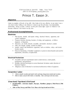 5720 Forest Park rd. Apt#1502 Dallas , Texas 75235
{404-721-9518}prince_eason@yahoo.com
Prince T. Eason Jr.
Objective
I plan to complete all levels of my skill. Also I plan to be very effective in my trade. I am a
very hard worker willing to do whatever it takes to get the job done. I am dependable,
trustworthy, always on time. I always see the job is done right. I grow in whatever I do
because whatever I do I treat it as my own.
Professional Accomplishments
Electrician
 Plan layouts, installs, and repairs wiring, electrical fixtures, apparatus, and
control equipment.
 Prepares sketches showing location of wiring and equipment, or follows
diagrams or blueprints.
 Measures, cut, bends, threads, assemble, and installs electrical conduit.
 Pulls wire though conduit, assisted by helper.
 Installs control and distribution apparatus, such as switches, relays, and circuit-
breaker panels.
 Observes functioning of installed equipment or system to detect hazards and need for
adjustments, relocation, or replacement.
Electrical Technician
 Assembles and tests experimental motor-control devices, switch panels,
transformers, and generators.
 Modifies electrical prototypes to correct functional deviations under direction of
Electrical Engineer.
 Diagnoses cause of electrical or mechanicalmalfunction or failure of equipment.
Carpenter/ Labor
 Able to install woodenand metal wall, read tape, hang doors metal and wooden.
 Able to make concert with shelve or machine. Also can keep work site clean.
Crew lead/ Top Hand /Civil Lead
 Installed RRU , Antennas, Sqiuds , Raycaps , Hardlines, jumpers, Mini Purcel, 3106
Cabinets.
 Able to Pim, Sweep, and Fiber Test. Run a site log-in and out of sites
 