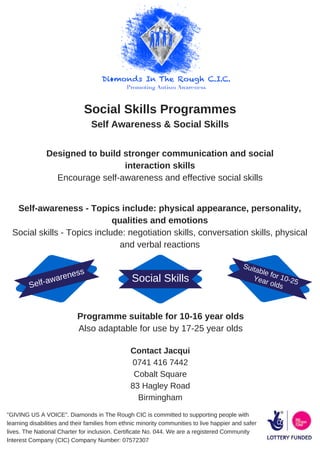 Social Skills Programmes
Self Awareness & Social Skills
Designed to build stronger communication and social
interaction skills
Encourage self-awareness and effective social skills
Self-awareness - Topics include: physical appearance, personality,
qualities and emotions
Social skills - Topics include: negotiation skills, conversation skills, physical
and verbal reactions
Programme suitable for 10-16 year olds
Also adaptable for use by 17-25 year olds
Contact Jacqui
0741 416 7442
Cobalt Square
83 Hagley Road
Birmingham
"GIVING US A VOICE". Diamonds in The Rough CIC is committed to supporting people with
learning disabilities and their families from ethnic minority communities to live happier and safer
lives. The National Charter for inclusion. Certificate No. 044. We are a registered Community
Interest Company (CIC) Company Number: 07572307
Social Skills
Self-awareness
Suitable for 10-25Year olds
 