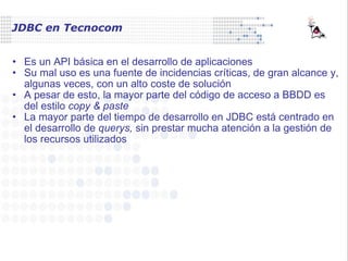 JDBC en Tecnocom Es un API básica en el desarrollo de aplicaciones Su mal uso es una fuente de incidencias críticas, de gran alcance y, algunas veces, con un alto coste de solución A pesar de esto, la mayor parte del código de acceso a BBDD es del estilo  copy & paste La mayor parte del tiempo de desarrollo en JDBC está centrado en el desarrollo de  querys,  sin prestar mucha atención a la gestión de los recursos utilizados 
