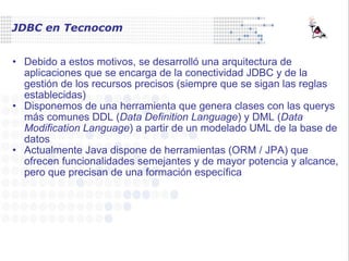 JDBC en Tecnocom Debido a estos motivos, se desarrolló una arquitectura de aplicaciones que se encarga de la conectividad JDBC y de la gestión de los recursos precisos (siempre que se sigan las reglas establecidas) Disponemos de una herramienta que genera clases con las querys más comunes DDL ( Data Definition Language ) y DML ( Data Modification Language ) a partir de un modelado UML de la base de datos Actualmente Java dispone de herramientas (ORM / JPA) que ofrecen funcionalidades semejantes y de mayor potencia y alcance, pero que precisan de una formación específica 