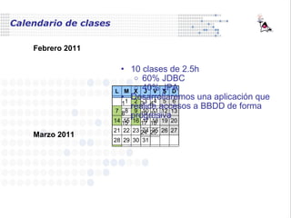 Calendario de clases 10 clases de 2.5h  60% JDBC 40% JPA Desarrollaremos una aplicación que realice accesos a BBDD de forma progresiva Febrero 2011 Marzo 2011 L M X J V S D 1 2 3 4 5 6 7 8 9 10 11 12 13 14 15 16 17 18 19 20 21 22 23 24 25 26 27 28 L M X J V S D 1 2 3 4 5 6 7 8 9 10 11 12 13 14 15 16 17 18 19 20 21 22 23 24 25 26 27 28 29 30 31 