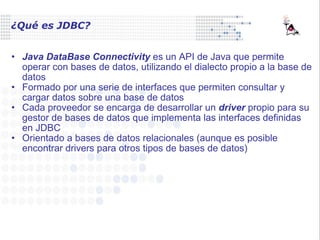 ¿Qué es JDBC? Java DataBase Connectivity  es un API de Java que permite operar con bases de datos, utilizando el dialecto propio a la base de datos Formado por una serie de interfaces que permiten consultar y cargar datos sobre una base de datos Cada proveedor se encarga de desarrollar un  driver  propio para su gestor de bases de datos que implementa las interfaces definidas en JDBC Orientado a bases de datos relacionales (aunque es posible encontrar drivers para otros tipos de bases de datos) 