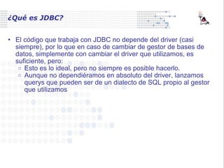 ¿Qué es JDBC? El código que trabaja con JDBC no depende del driver (casi siempre), por lo que en caso de cambiar de gestor de bases de datos, simplemente con cambiar el driver que utilizamos, es suficiente, pero: Esto es lo ideal, pero no siempre es posible hacerlo. Aunque no dependiéramos en absoluto del driver, lanzamos querys que pueden ser de un dialecto de SQL propio al gestor que utilizamos 