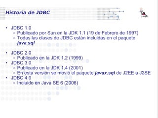 Historia de JDBC JDBC 1.0 Publicado por Sun en la JDK 1.1 (19 de Febrero de 1997) Todas las clases de JDBC están incluidas en el paquete  java.sql JDBC 2.0 Publicado en la JDK 1.2 (1999) JDBC 3.0 Publicado en la JDK 1.4 (2001) En esta versión se movió el paquete  javax.sql  de J2EE a J2SE JDBC 4.0 Incluido en Java SE 6 (2006) 