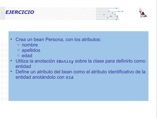 EJERCICIO
• Crea un bean Persona, con los atributos:
o nombre
o apellidos
o edad
• Utiliza la anotación @Entity sobre la clase para definirlo como
entidad
• Define un atributo del bean como el atributo identificativo de la
entidad anotándolo con @Id
 