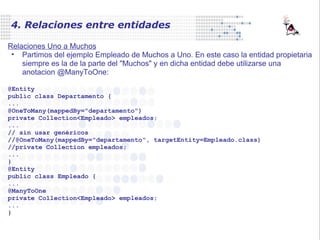 4. Relaciones entre entidades
Relaciones Uno a Muchos
• Partimos del ejemplo Empleado de Muchos a Uno. En este caso la entidad propietaria
siempre es la de la parte del "Muchos" y en dicha entidad debe utilizarse una
anotacion @ManyToOne:
@Entity
public class Departamento {
...
@OneToMany(mappedBy="departamento")
private Collection<Empleado> empleados;
...
// sin usar genéricos
//@OneToMany(mappedBy="departamento", targetEntity=Empleado.class)
//private Collection empleados;
...
}
@Entity
public class Empleado {
...
@ManyToOne
private Collection<Empleado> empleados;
...
}
 