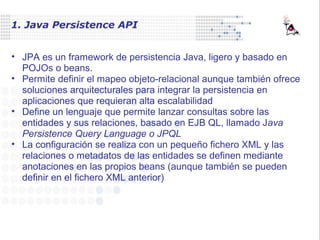 1. Java Persistence API
• JPA es un framework de persistencia Java, ligero y basado en
POJOs o beans.
• Permite definir el mapeo objeto-relacional aunque también ofrece
soluciones arquitecturales para integrar la persistencia en
aplicaciones que requieran alta escalabilidad
• Define un lenguaje que permite lanzar consultas sobre las
entidades y sus relaciones, basado en EJB QL, llamado Java
Persistence Query Language o JPQL
• La configuración se realiza con un pequeño fichero XML y las
relaciones o metadatos de las entidades se definen mediante
anotaciones en las propios beans (aunque también se pueden
definir en el fichero XML anterior)
 