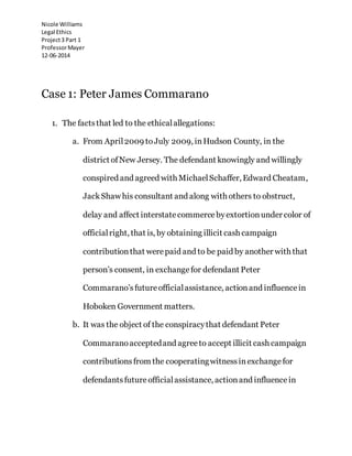 Nicole Williams
Legal Ethics
Project3 Part 1
ProfessorMayer
12-06-2014
Case 1: Peter James Commarano
1. The factsthat led to the ethicalallegations:
a. From April2009 toJuly 2009, inHudson County, in the
district ofNew Jersey. The defendant knowingly and willingly
conspired and agreed with MichaelSchaffer, Edward Cheatam,
JackShaw his consultant and along with others to obstruct,
delay and affect interstatecommercebyextortionunder color of
officialright, that is, by obtaining illicit cash campaign
contributionthat werepaid and to be paid by another with that
person’s consent, in exchangefor defendant Peter
Commarano’sfutureofficialassistance, actionand influencein
Hoboken Government matters.
b. It was the object of the conspiracythat defendant Peter
Commaranoacceptedand agreeto accept illicit cash campaign
contributionsfrom the cooperatingwitnessinexchangefor
defendantsfutureofficialassistance, actionand influencein
 
