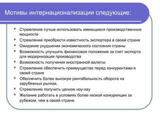 Мотивы интернационализации следующие:
 Стремление лучше использовать имеющиеся производственные
мощности
 Стремление приобрести известность экспортера в своей стране
 Ожидание ухудшения экономического состояния страны
 Возможность улучшить финансовое положение за счет экспорта
для модернизации производства
 Возможность получения иностранной валюты
 Стремление обеспечить преимущество перед конкурентами в
своей стране
 Обеспечить более высокую рентабельность оборота на
зарубежных рынках.
 Стремление получить ценное ноу-хау
 Желание работать в условиях более низкой конкуренции за
рубежом, чем в своей стране.
 
