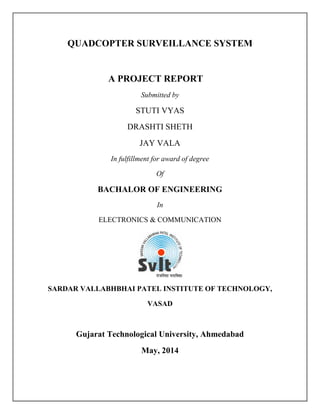 QUADCOPTER SURVEILLANCE SYSTEM
A PROJECT REPORT
Submitted by
STUTI VYAS
DRASHTI SHETH
JAY VALA
In fulfillment for award of degree
Of
BACHALOR OF ENGINEERING
In
ELECTRONICS & COMMUNICATION
SARDAR VALLABHBHAI PATEL INSTITUTE OF TECHNOLOGY,
VASAD
Gujarat Technological University, Ahmedabad
May, 2014
 
