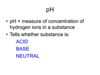 pH
• pH = measure of concentration of
hydrogen ions in a substance
• Tells whether substance is:
ACID
BASE
NEUTRAL
 