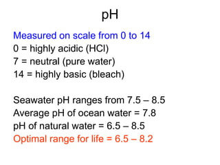 pH
Measured on scale from 0 to 14
0 = highly acidic (HCl)
7 = neutral (pure water)
14 = highly basic (bleach)
Seawater pH ranges from 7.5 – 8.5
Average pH of ocean water = 7.8
pH of natural water = 6.5 – 8.5
Optimal range for life = 6.5 – 8.2
 
